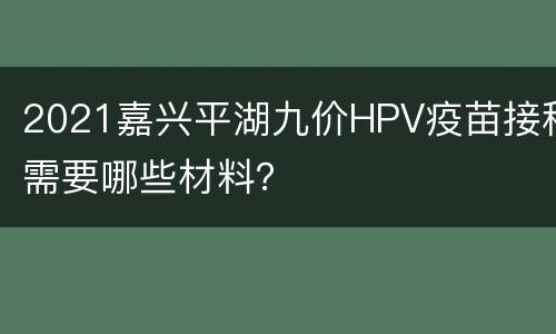 2021嘉兴平湖九价HPV疫苗接种需要哪些材料？
