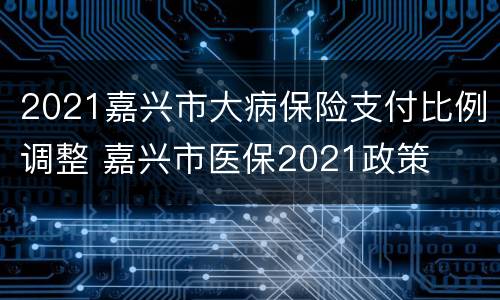2021嘉兴市大病保险支付比例调整 嘉兴市医保2021政策