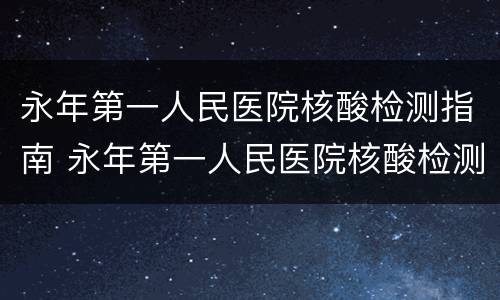 永年第一人民医院核酸检测指南 永年第一人民医院核酸检测指南查询