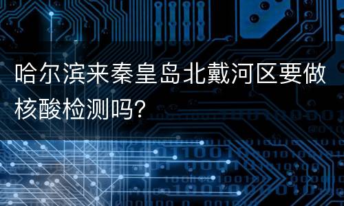 哈尔滨来秦皇岛北戴河区要做核酸检测吗？