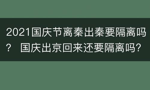 2021国庆节离秦出秦要隔离吗？ 国庆出京回来还要隔离吗?2021