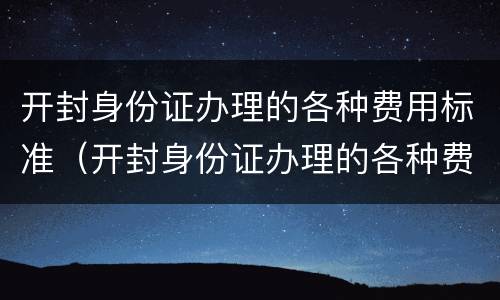 开封身份证办理的各种费用标准（开封身份证办理的各种费用标准是什么）