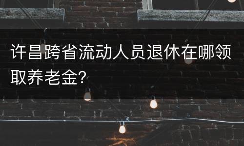 许昌跨省流动人员退休在哪领取养老金？