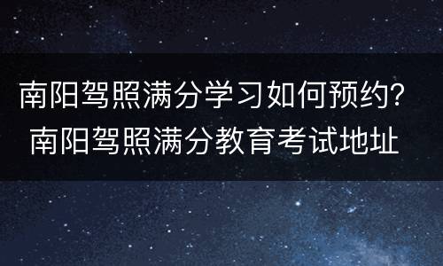 南阳驾照满分学习如何预约？ 南阳驾照满分教育考试地址