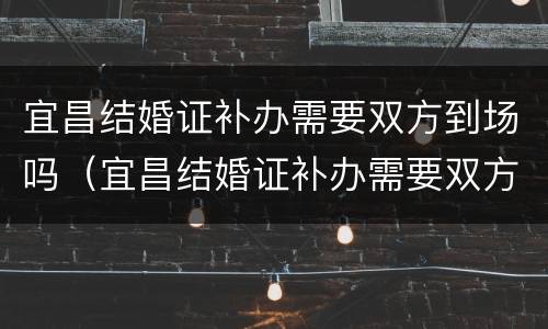 宜昌结婚证补办需要双方到场吗（宜昌结婚证补办需要双方到场吗要多久）