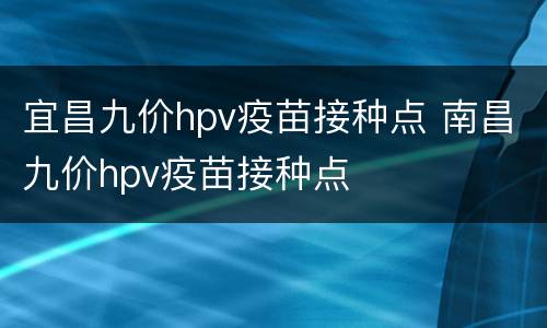 宜昌九价hpv疫苗接种点 南昌九价hpv疫苗接种点