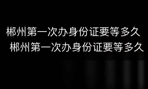 郴州第一次办身份证要等多久 郴州第一次办身份证要等多久才能拿到