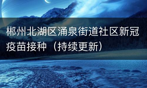 郴州北湖区涌泉街道社区新冠疫苗接种（持续更新）