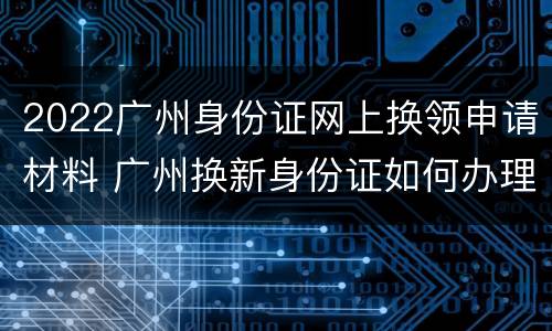 2022广州身份证网上换领申请材料 广州换新身份证如何办理