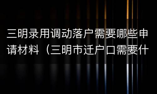 三明录用调动落户需要哪些申请材料（三明市迁户口需要什么材料）
