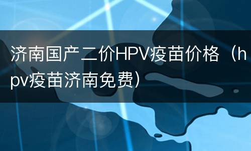 济南国产二价HPV疫苗价格（hpv疫苗济南免费）