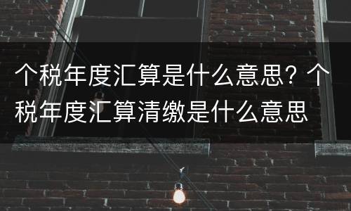 个税年度汇算是什么意思? 个税年度汇算清缴是什么意思