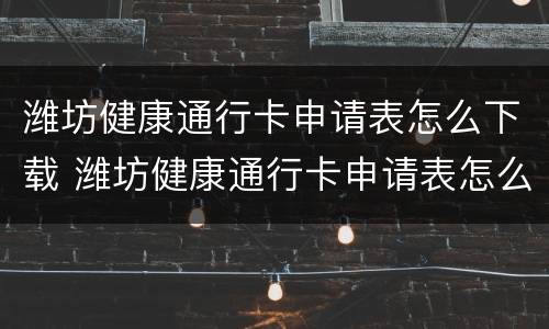 潍坊健康通行卡申请表怎么下载 潍坊健康通行卡申请表怎么下载打印
