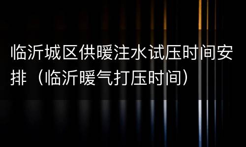临沂城区供暖注水试压时间安排（临沂暖气打压时间）