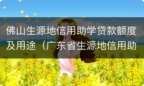 佛山生源地信用助学贷款额度及用途（广东省生源地信用助学贷款）