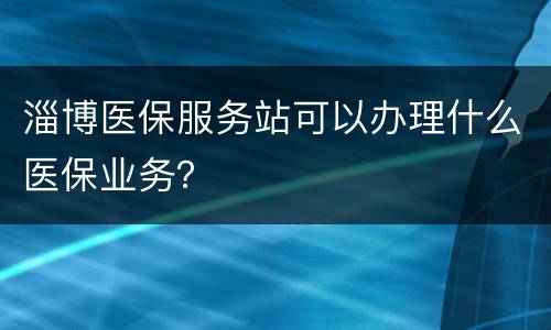 淄博医保服务站可以办理什么医保业务？