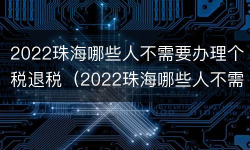 2022珠海哪些人不需要办理个税退税（2022珠海哪些人不需要办理个税退税了）