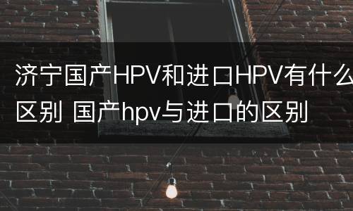 济宁国产HPV和进口HPV有什么区别 国产hpv与进口的区别
