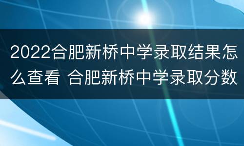 2022合肥新桥中学录取结果怎么查看 合肥新桥中学录取分数线2021