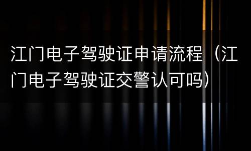 江门电子驾驶证申请流程（江门电子驾驶证交警认可吗）