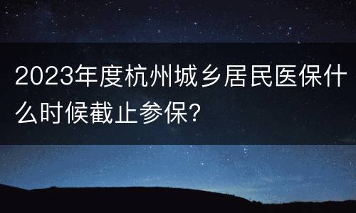 2023年度杭州城乡居民医保什么时候截止参保？