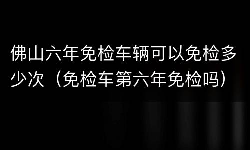 佛山六年免检车辆可以免检多少次（免检车第六年免检吗）