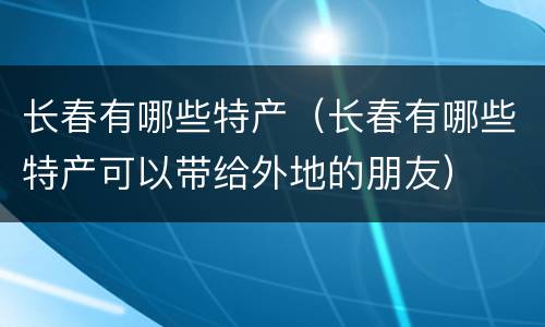 长春有哪些特产（长春有哪些特产可以带给外地的朋友）