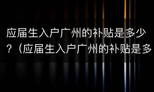 应届生入户广州的补贴是多少?（应届生入户广州的补贴是多少钱一个月）