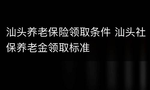 汕头养老保险领取条件 汕头社保养老金领取标准