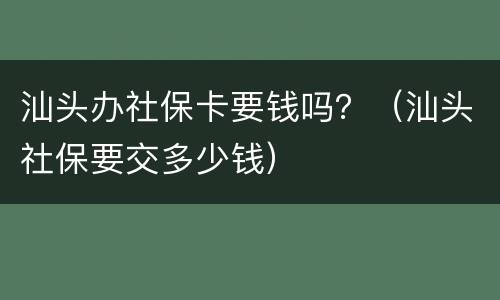 汕头办社保卡要钱吗？（汕头社保要交多少钱）