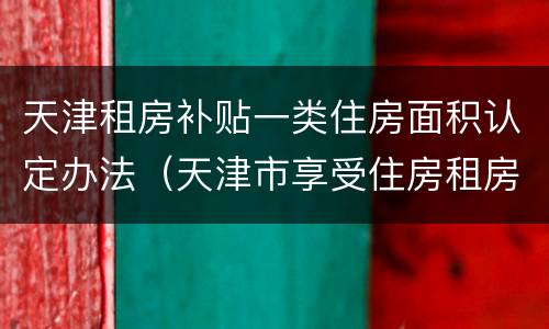 天津租房补贴一类住房面积认定办法（天津市享受住房租房补贴标准）