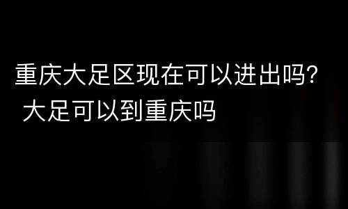 重庆大足区现在可以进出吗？ 大足可以到重庆吗