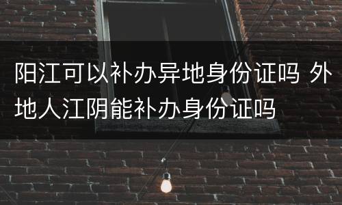 阳江可以补办异地身份证吗 外地人江阴能补办身份证吗
