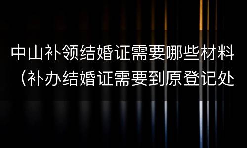 中山补领结婚证需要哪些材料（补办结婚证需要到原登记处吗）