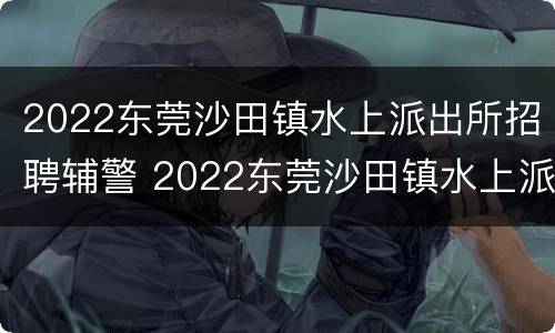 2022东莞沙田镇水上派出所招聘辅警 2022东莞沙田镇水上派出所招聘辅警公告