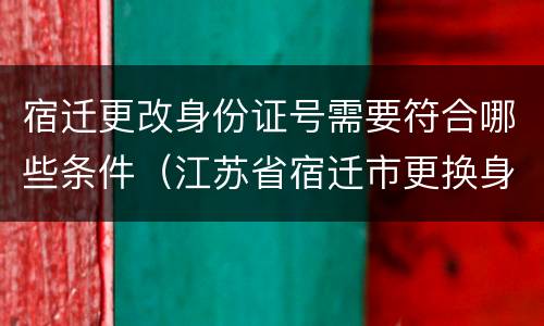 宿迁更改身份证号需要符合哪些条件（江苏省宿迁市更换身份证方法）
