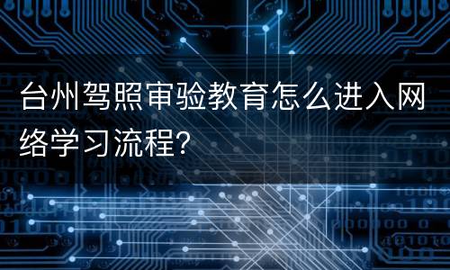 台州驾照审验教育怎么进入网络学习流程？