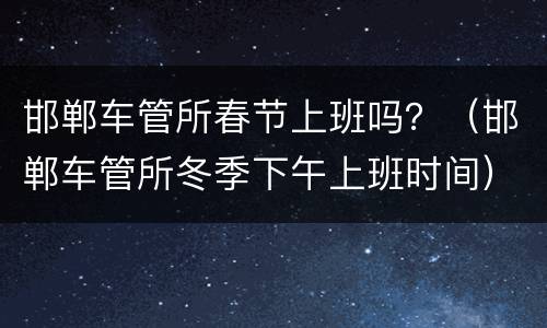 邯郸车管所春节上班吗？（邯郸车管所冬季下午上班时间）
