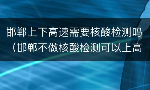 邯郸上下高速需要核酸检测吗（邯郸不做核酸检测可以上高速吗）