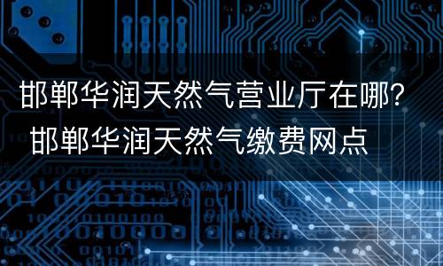 邯郸华润天然气营业厅在哪？ 邯郸华润天然气缴费网点