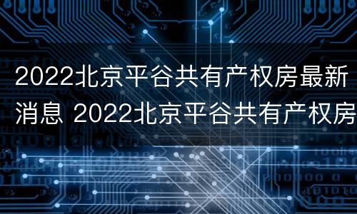 2022北京平谷共有产权房最新消息 2022北京平谷共有产权房最新消息视频