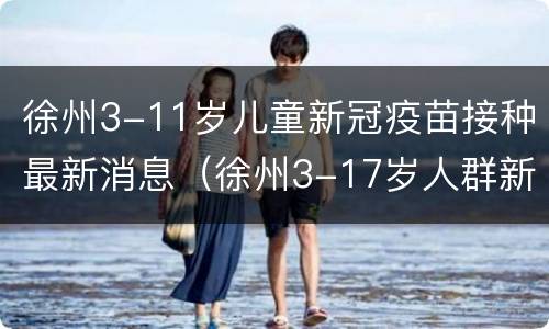 徐州3-11岁儿童新冠疫苗接种最新消息（徐州3-17岁人群新冠疫苗）