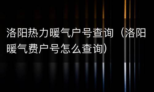洛阳热力暖气户号查询（洛阳暖气费户号怎么查询）