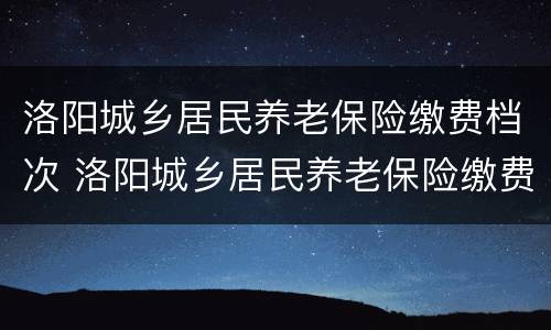 洛阳城乡居民养老保险缴费档次 洛阳城乡居民养老保险缴费档次查询