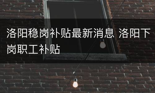 洛阳稳岗补贴最新消息 洛阳下岗职工补贴