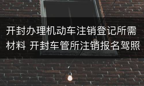 开封办理机动车注销登记所需材料 开封车管所注销报名驾照