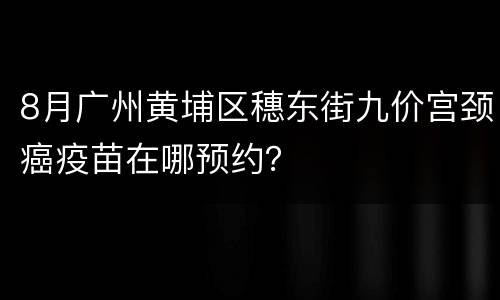 8月广州黄埔区穗东街九价宫颈癌疫苗在哪预约？