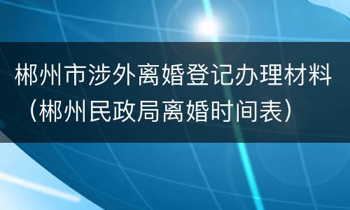 郴州市涉外离婚登记办理材料（郴州民政局离婚时间表）