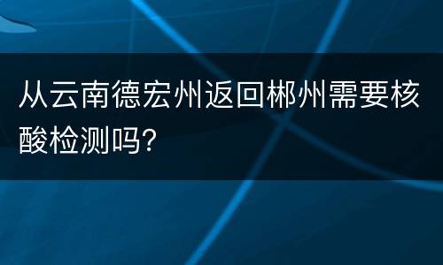 从云南德宏州返回郴州需要核酸检测吗？