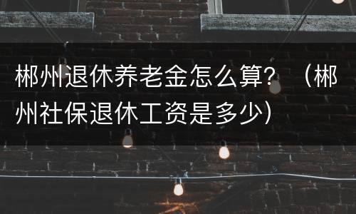 郴州退休养老金怎么算？（郴州社保退休工资是多少）